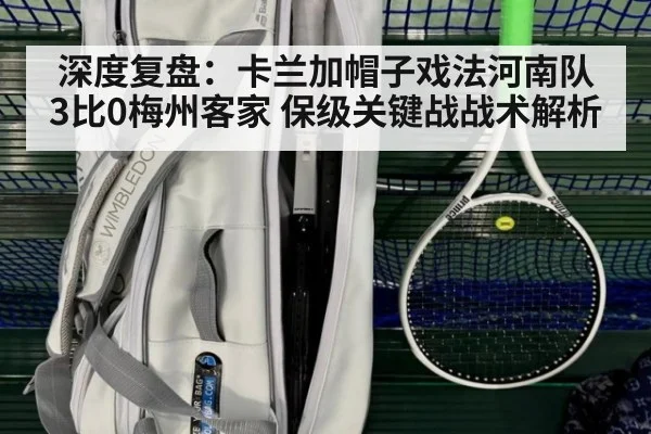 深度复盘:卡兰加帽子戏法河南队3比0梅州客家 保级关键战战术解析