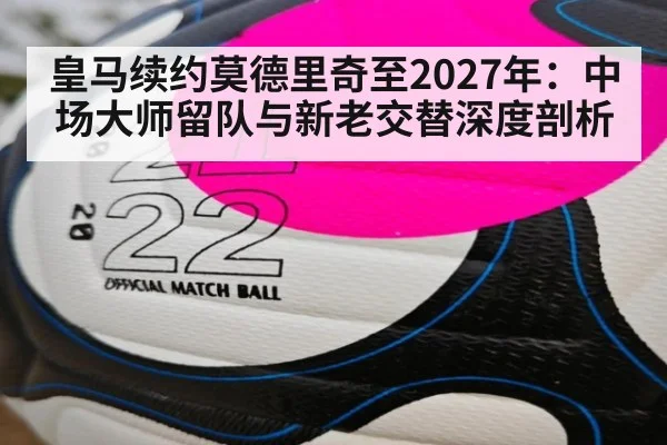 皇马续约莫德里奇至2027年：中场大师留队与新老交替深度剖析